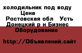 холодильник под воду › Цена ­ 12 000 - Ростовская обл., Усть-Донецкий р-н Бизнес » Оборудование   